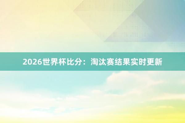 2026世界杯比分：淘汰赛结果实时更新