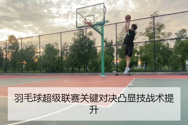 羽毛球超级联赛关键对决凸显技战术提升
